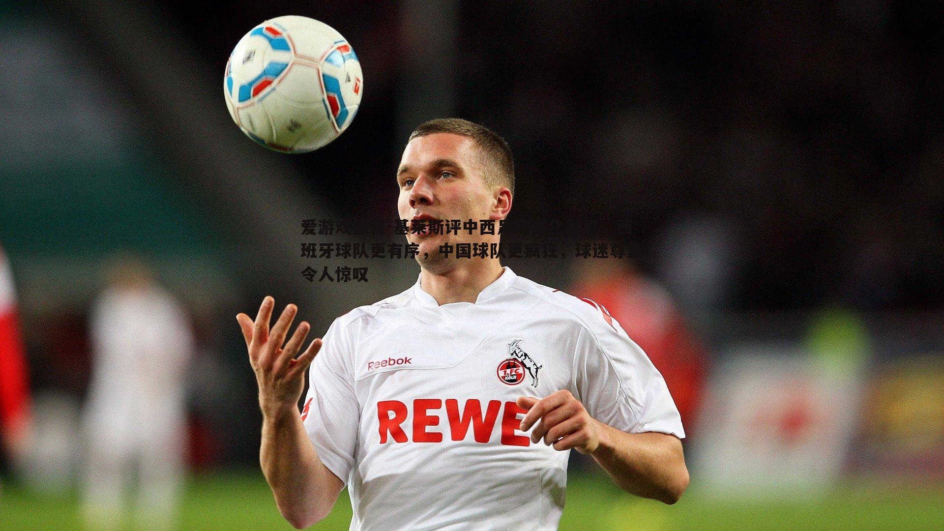 爱游戏体育-基莱斯评中西足球文化差异，西班牙球队更有序，中国球队更疯狂，球迷尊重令人惊叹