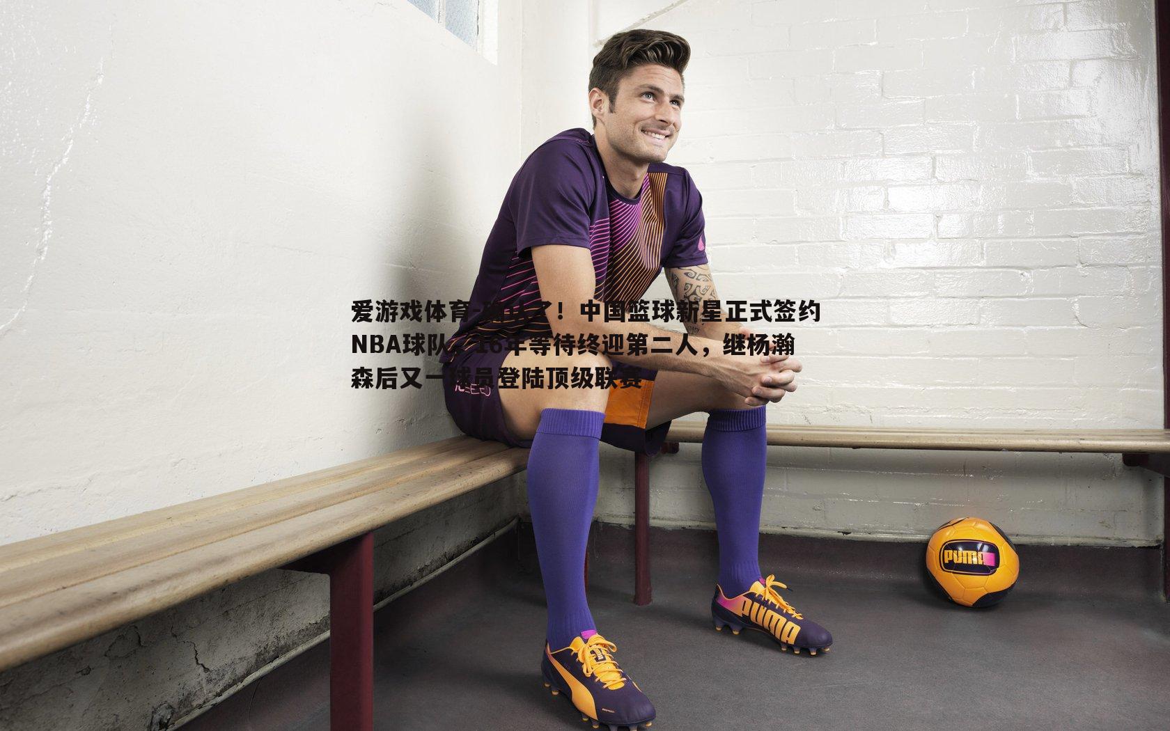 爱游戏体育-确认了！中国篮球新星正式签约NBA球队，16年等待终迎第二人，继杨瀚森后又一球员登陆顶级联赛